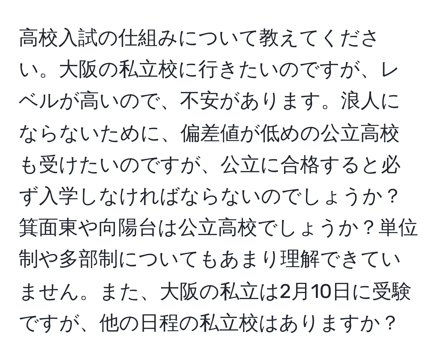 高校入試の仕組みについて教えてください。大阪の私立校に行きたいのですが、レベルが高いので、不安があります。浪人にならないために、偏差値が低めの公立高校も受けたいのですが、公立に合格すると必ず入学しなければならないのでしょうか？箕面東や向陽台は公立高校でしょうか？単位制や多部制についてもあまり理解できていません。また、大阪の私立は2月10日に受験ですが、他の日程の私立校はありますか？