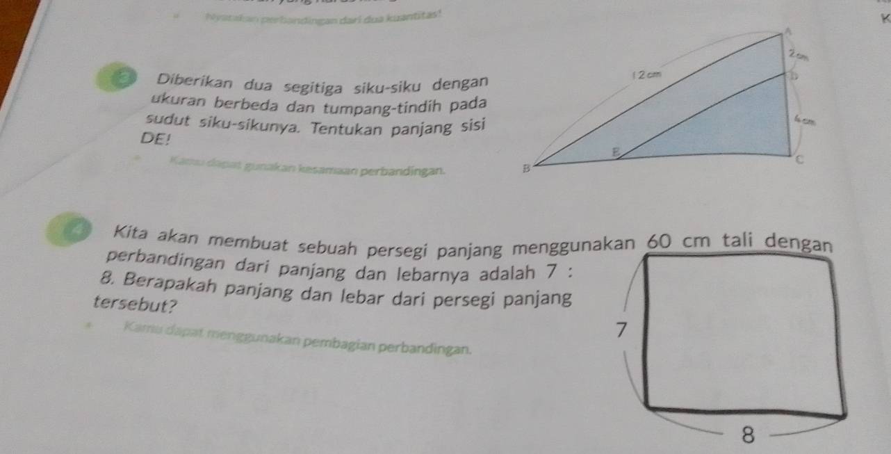 hlyatkan perbandingan dari dua kuantitas! 
K 
Diberikan dua segitiga siku-siku dengan 
ukuran berbeda dan tumpang-tindih pada 
sudut siku-sikunya. Tentukan panjang sisi 
DE! 
mu dapat gunakan kesamaan perbandingan. 
4 Kita akan membuat sebuah persegi panjang menggunacm tali d 
perbandingan dari panjang dan lebarnya adalah 7 : 
8. Berapakah panjang dan lebar dari persegi panjang 
tersebut? 
Kamu dapat menggunakan pembagian perbandingan.