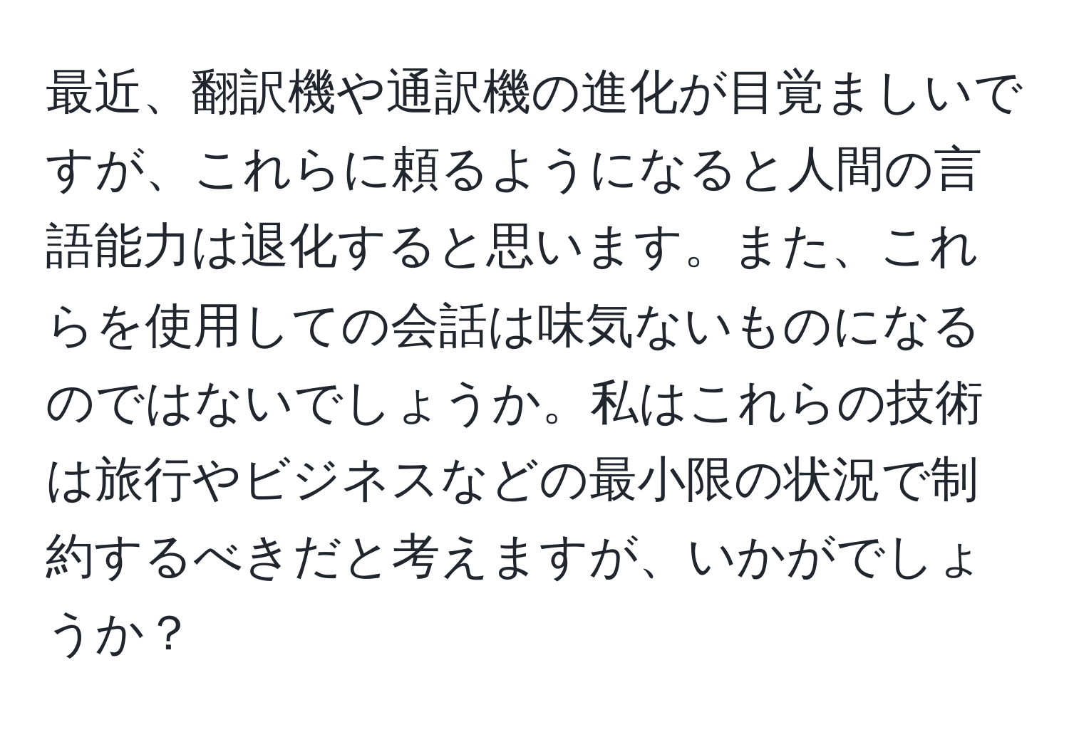 最近、翻訳機や通訳機の進化が目覚ましいですが、これらに頼るようになると人間の言語能力は退化すると思います。また、これらを使用しての会話は味気ないものになるのではないでしょうか。私はこれらの技術は旅行やビジネスなどの最小限の状況で制約するべきだと考えますが、いかがでしょうか？