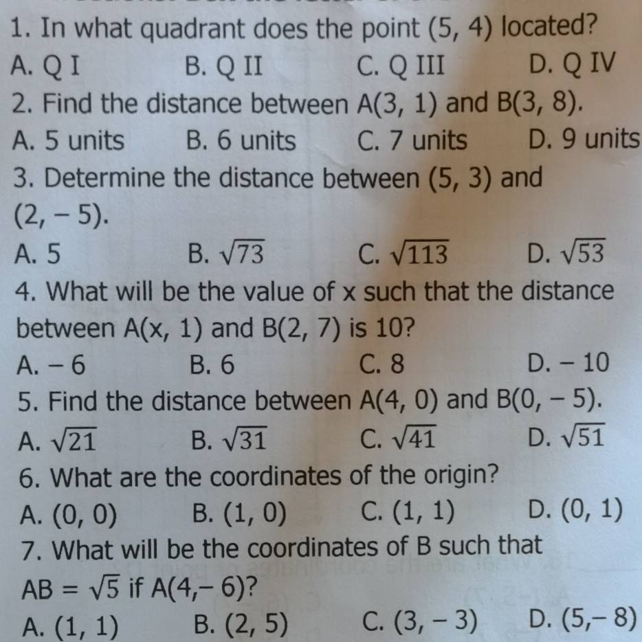 In what quadrant does the point (5,4) located?
A. Q I B. Q II C. Q III D. Q IV
2. Find the distance between A(3,1) and B(3,8).
A. 5 units B. 6 units C. 7 units D. 9 units
3. Determine the distance between (5,3) and
(2,-5).
A. 5 B. sqrt(73) C. sqrt(113) D. sqrt(53)
4. What will be the value of x such that the distance
between A(x,1) and B(2,7) is 10?
A. - 6 B. 6 C. 8 D. - 10
5. Find the distance between A(4,0) and B(0,-5).
A. sqrt(21) B. sqrt(31) C. sqrt(41) D. sqrt(51)
6. What are the coordinates of the origin?
A. (0,0) B. (1,0) C. (1,1) D. (0,1)
7. What will be the coordinates of B such that
AB=sqrt(5) if A(4,-6) ?
A. (1,1) B. (2,5) C. (3,-3) D. (5,-8)