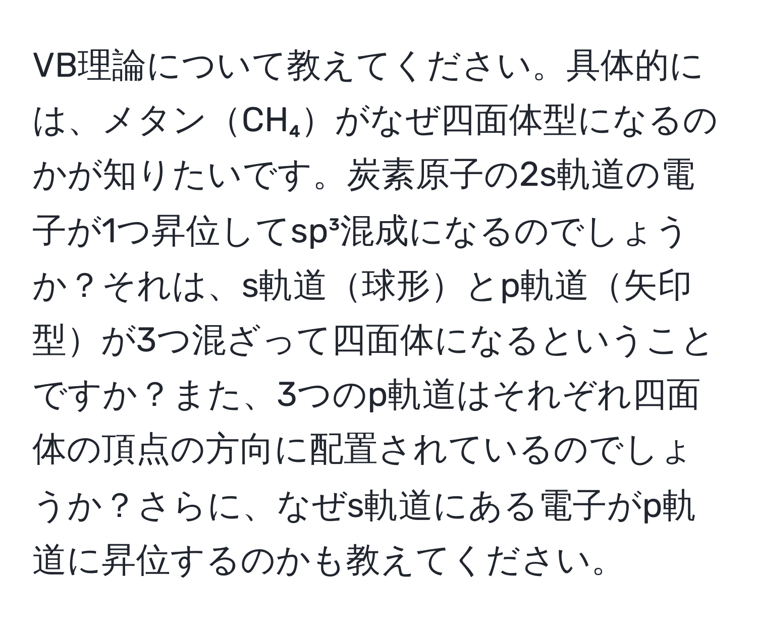 VB理論について教えてください。具体的には、メタンCH₄がなぜ四面体型になるのかが知りたいです。炭素原子の2s軌道の電子が1つ昇位してsp³混成になるのでしょうか？それは、s軌道球形とp軌道矢印型が3つ混ざって四面体になるということですか？また、3つのp軌道はそれぞれ四面体の頂点の方向に配置されているのでしょうか？さらに、なぜs軌道にある電子がp軌道に昇位するのかも教えてください。