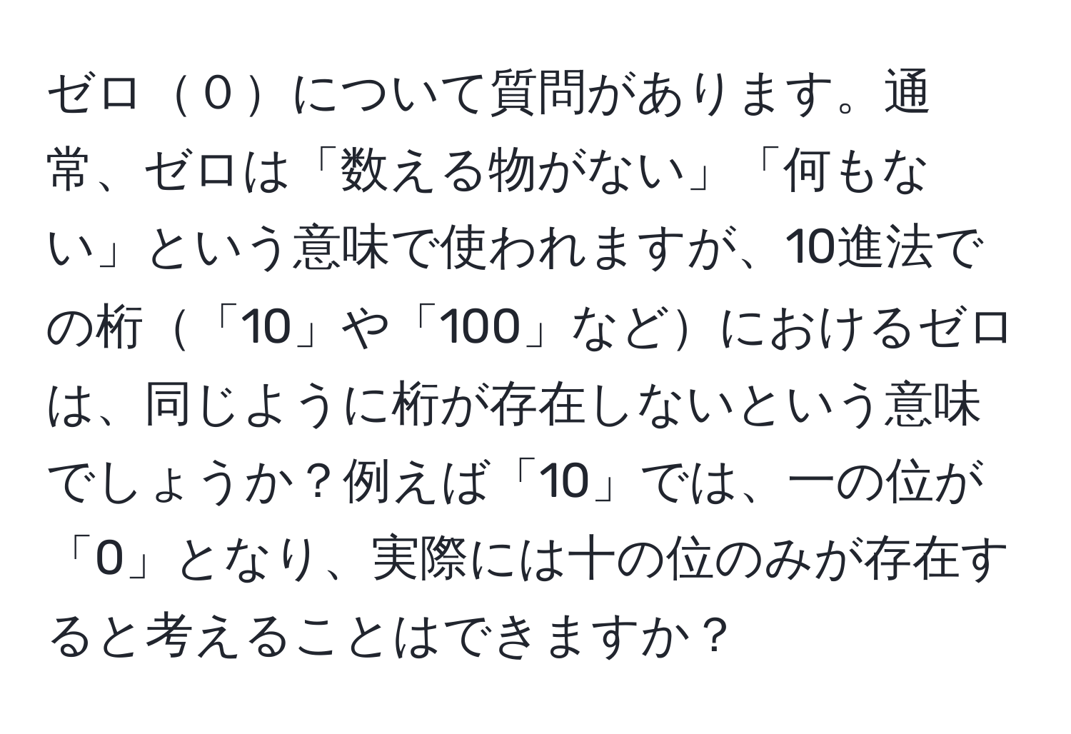 ゼロ０について質問があります。通常、ゼロは「数える物がない」「何もない」という意味で使われますが、10進法での桁「10」や「100」などにおけるゼロは、同じように桁が存在しないという意味でしょうか？例えば「10」では、一の位が「0」となり、実際には十の位のみが存在すると考えることはできますか？