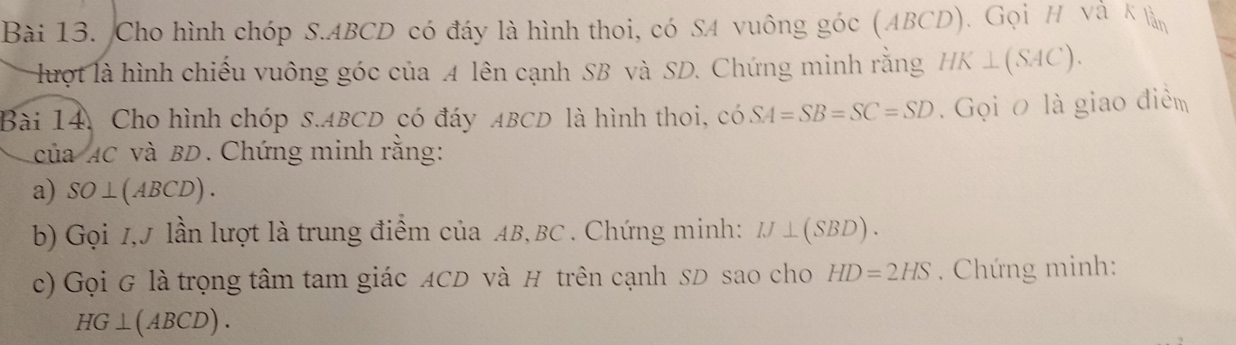 Cho hình chóp S. ABCD có đáy là hình thoi, có SA vuông góc (ABCD). Gọi H và K làn 
lượt là hình chiếu vuông góc của A lên cạnh SB và SD. Chứng minh rằng HK⊥ (SAC). 
Bài 14. Cho hình chóp S. ABCD có đáy ABCD là hình thoi, có SA=SB=SC=SD. Gọi o là giao điểm 
của AC và BD. Chứng minh rằng: 
a) SO⊥ (ABCD). 
b) Gọi 1, J lần lượt là trung điểm của AB, BC. Chứng minh: IJ⊥ (SBD). 
c) Gọi G là trọng tâm tam giác ACD và H trên cạnh SD sao cho HD=2HS. Chứng minh:
HG⊥ (ABCD).