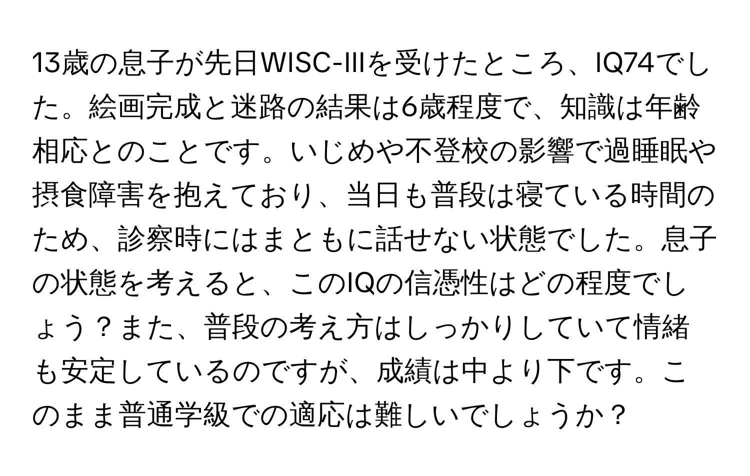 13歳の息子が先日WISC-IIIを受けたところ、IQ74でした。絵画完成と迷路の結果は6歳程度で、知識は年齢相応とのことです。いじめや不登校の影響で過睡眠や摂食障害を抱えており、当日も普段は寝ている時間のため、診察時にはまともに話せない状態でした。息子の状態を考えると、このIQの信憑性はどの程度でしょう？また、普段の考え方はしっかりしていて情緒も安定しているのですが、成績は中より下です。このまま普通学級での適応は難しいでしょうか？