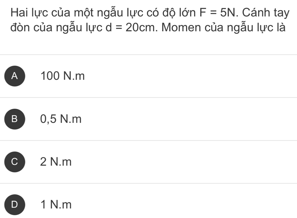 Hai lực của một ngẫu lực có độ lớn F=5N. Cánh tay
đòn của ngẫu lực d=20cm. Momen của ngẫu lực là
A 100 N. m
B 0,5 N. m
2 N. m
D 1 N. m