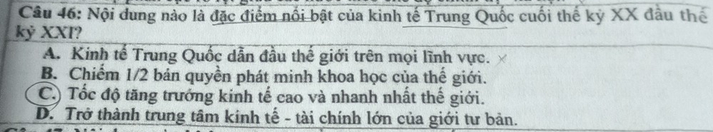 Nội dung nào là đặc điểm nổi bật của kinh tế Trung Quốc cuối thế kỷ XX đầu thế
kỷ XXI?
A. Kinh tế Trung Quốc dẫn đầu thế giới trên mọi lĩnh vực.
B. Chiếm 1/2 bản quyền phát minh khoa học của thế giới.
C.) Tốc độ tăng trưởng kinh tế cao và nhanh nhất thế giới.
D. Trở thành trung tâm kính tế - tài chính lớn của giới tư bản.