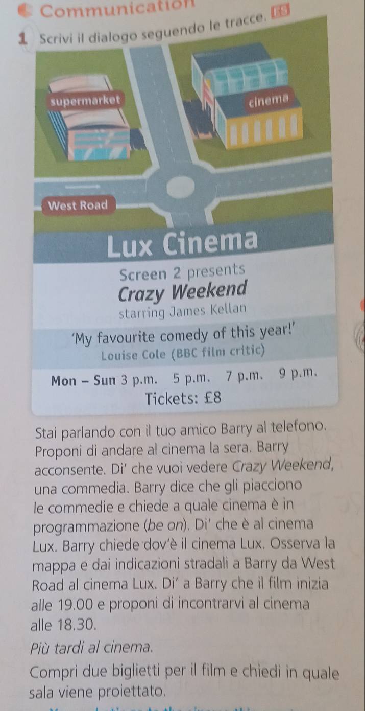 Communication 
tracce. 
Proponi di andare al cinema la sera. Barry 
acconsente. Di’ che vuoi vedere Crazy Weekend, 
una commedia. Barry dice che gli piacciono 
le commedie e chiede a quale cinema è in 
programmazione (be on). Di' che è al cinema 
Lux. Barry chiede dov'è il cinema Lux. Osserva la 
mappa e dai indicazioni stradali a Barry da West 
Road al cinema Lux. Di’ a Barry che il film inizia 
alle 19.00 e proponi di incontrarvi al cinema 
alle 18.30. 
Più tardi al cinema. 
Compri due biglietti per il film e chiedi in quale 
sala viene proiettato.