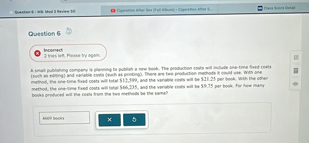 M8: Mod 3 Review SG Cigarettes After Sex (Full Album) - Cigarettes After S... Class Score Detail 
Question 6 
Incorrect 
2 tries left. Please try again. 
A small publishing company is planning to publish a new book. The production costs will include one-time fixed costs 
(such as editing) and variable costs (such as printing). There are two production methods it could use. With one 
method, the one-time fixed costs will total $12,599, and the variable costs will be $21.25 per book. With the other 
method, the one-time fixed costs will total $66,235, and the variable costs will be $9.75 per book. For how many 
books produced will the costs from the two methods be the same?
4669 books 
×