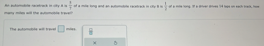 An automobile racetrack in city A is  5/7  of a mile long and an automobile racetrack in city B is  1/2  of a mile long. If a driver drives 14 laps on each track, how 
many miles will the automobile travel? 
The automobile will travel □ miles.  □ /□  
×