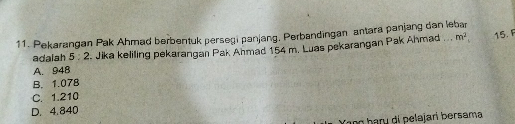 Pekarangan Pak Ahmad berbentuk persegi panjang. Perbandingan antara panjang dan lebar
adalah 5:2. Jika keliling pekarangan Pak Ahmad 154 m. Luas pekarangan Pak Ahmad .. m^2, 15. F
A. 948
B. 1.078
C. 1.210
D. 4.840
Yạng þarų di pelajari bersama