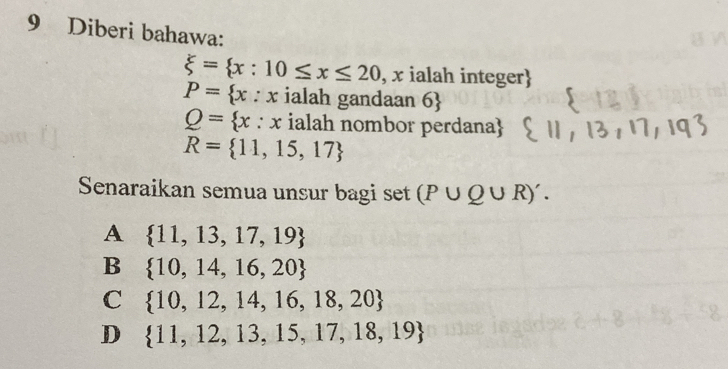 Diberi bahawa:
xi = x:10≤ x≤ 20 , x ialah integer
P= x : x ialah gandaan 6
Q= x:x ialah nombor perdana
R= 11,15,17
Senaraikan semua unsur bagi set (P∪ Q∪ R)'.
A  11,13,17,19
B  10,14,16,20
C  10,12,14,16,18,20
D  11,12,13,15,17,18,19