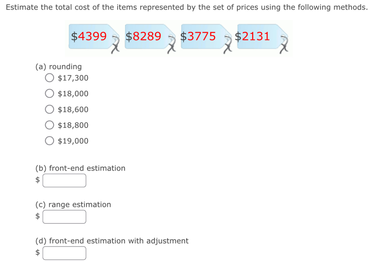 Estimate the total cost of the items represented by the set of prices using the following methods.
$4399 $8289 $3775 $2131
(a) rounding
$17,300
$18,000
$18,600
$18,800
$19,000
(b) front-end estimation 
S 
(c) range estimation
$ □ 
(d) front-end estimation with adjustment
$