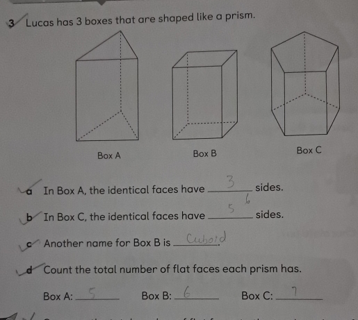 Lucas has 3 boxes that are shaped like a prism. 
Box A Box C 
a In Box A, the identical faces have _sides. 
b In Box C, the identical faces have _sides. 
c Another name for Box B is_ 
d Count the total number of flat faces each prism has. 
Box A:_ Box B: _Box C:_