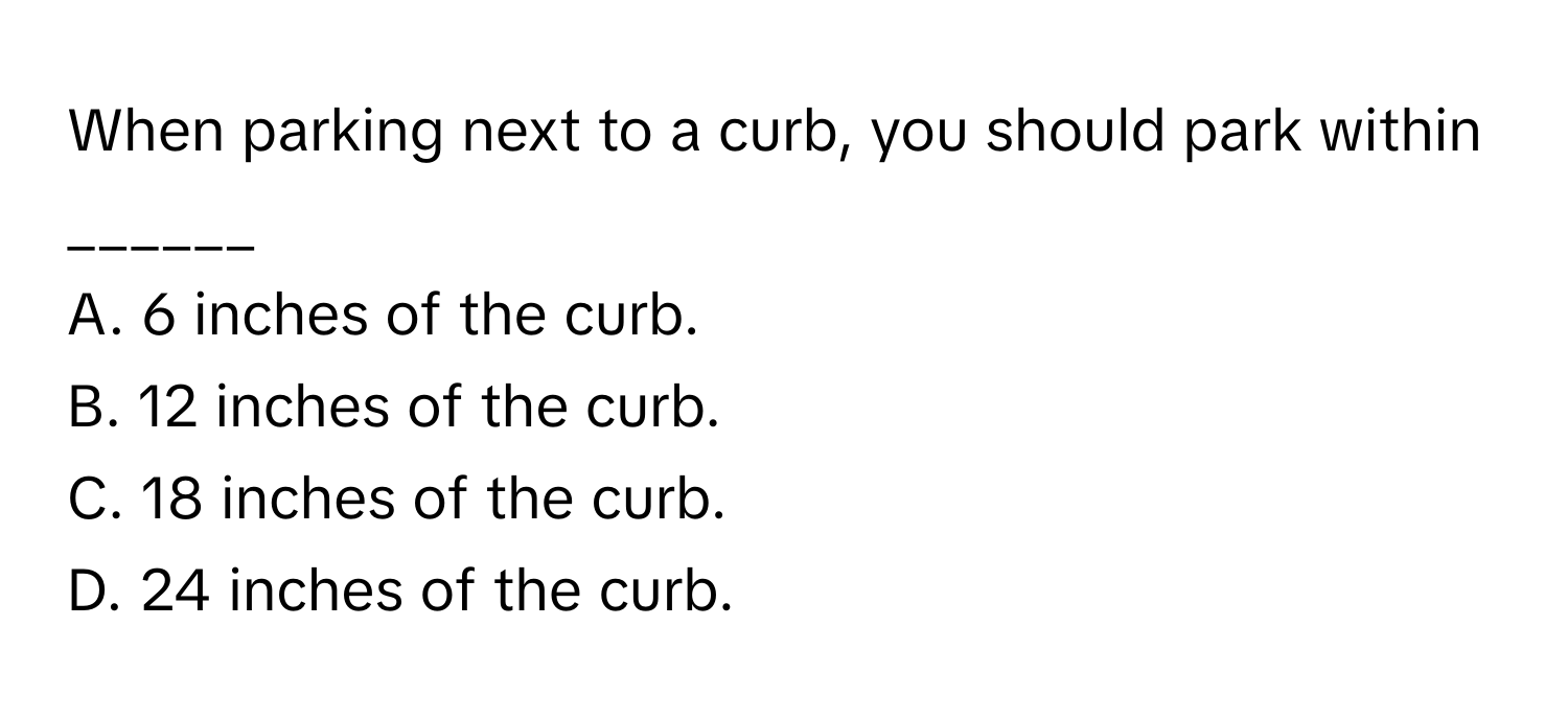 When parking next to a curb, you should park within ______ 
A. 6 inches of the curb.
B. 12 inches of the curb.
C. 18 inches of the curb.
D. 24 inches of the curb.