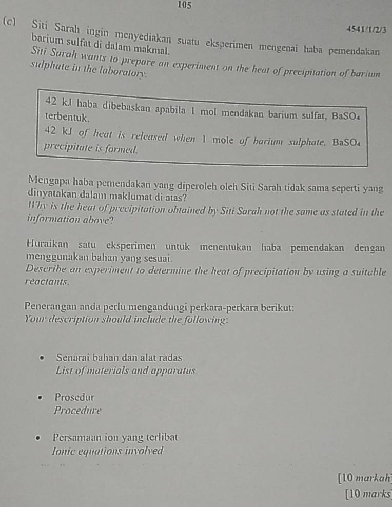 105 
4541/1/2/3 
(c) Siti Sarah ingin menyediakan suatu eksperimen mengenai haba pemendakan 
barium sulfat di dalam makmal. 
Siti Surah wants to prepare an experiment on the heat of precipitation of barium 
sulphate in the laboratory.
42 k.J haba dibebaskan apabila 1 mol mendakan barium sulfat, BaSO₄ 
terbentuk.
42 kJ of heat is released when 1 mole of barium sulphate. BaSO₄ 
precipitate is formed. 
Mengapa haba pemendakan yang diperoleh oleh Siti Sarah tidak sama seperti yang 
dinyatakan dalam maklumat di atas? 
Why is the heat of precipitation obtained by Siti Sarah not the same as stated in the 
information above? 
Huraikan satu eksperimen untuk menentukan haba pemendakan dengan 
menggunakan bahan yang sesuai. 
Describe an experiment to determine the heat of precipitation by using a suitable 
reactants. 
Penerangan anda perlu mengandungi perkara-perkara berikut: 
Your description should include the following: 
Senarai bahan dan alat radas 
List of materials and apparatus 
Prosedur 
Procedure 
Persamaan ion yang terlibat 
Ionic equations involved 
[10 markah] 
[10 marks