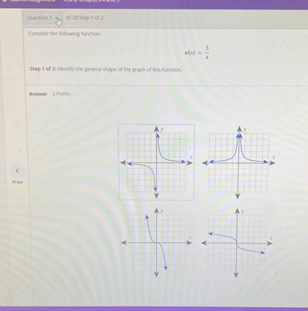 Consider the following function.
w(x)= 3/x 
Step 1 of 2: Identify the general shape of the graph of this function. 
Answer 2 Points 
Prev