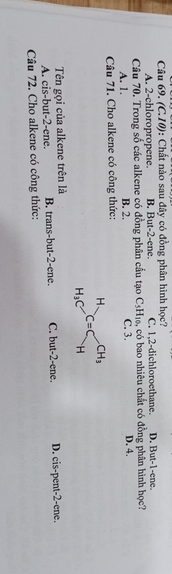 (C.10): Chất nào sau đây có đồng phân hình học?
A. 2-chloropropene. B. But-2-ene. C. 1,2-dichloroethane. D. But-1-ene.
Câu 70. Trong số các alkene có đồng phân cấu tạo C_5H_10 6, có bao nhiêu chất có đồng phân hình học?
A. 1. B. 2. C. 3. D. 4.
Câu 71. Cho alkene có công thức:
Tên gọi của alkene trên là
A. cis-but-2-ene. B. trans-but-2-ene. C. but-2-ene. D. cis-pent-2-ene.
Câu 72. Cho alkene có công thức: