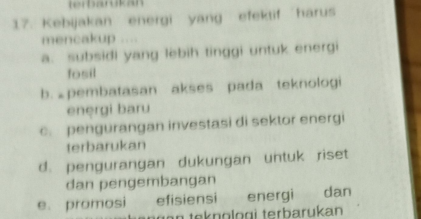 terbardkan
17. Kebijakan energi yang efektif “harus
mencakup ....
a. subsidi yang lebih tinggi untuk energi
fosil
b. pembatasan akses pada teknologi
enęrgi baru
pengurangan investasi di sektor energi
terbarukan
d. pengurangan dukungan untuk riset
dan pengembangan
e. promosi efisiensi energi dan
in teknologi terbarükan