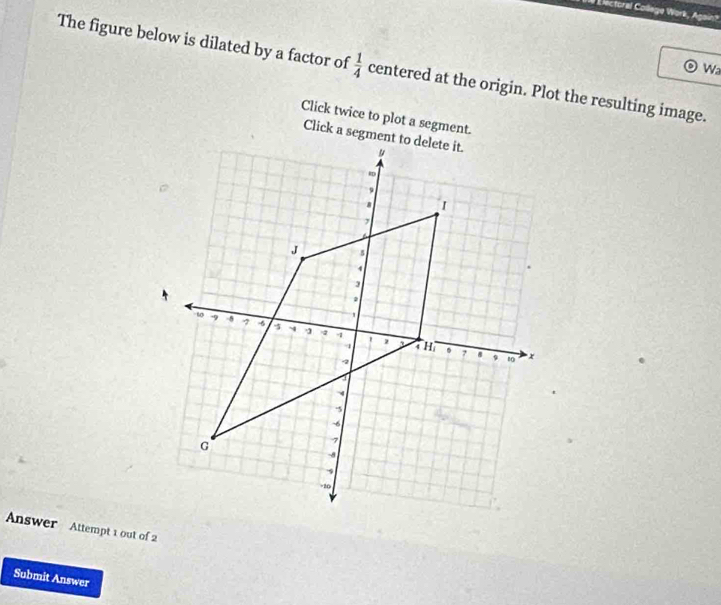 Electoral College Work, Again? 
The figure below is dilated by a factor of  1/4  centered at the origin. Plot the resulting image. 
Wa 
Click twice to plot a segment. 
Answer Attempt 1 out of 2 
Submit Answer