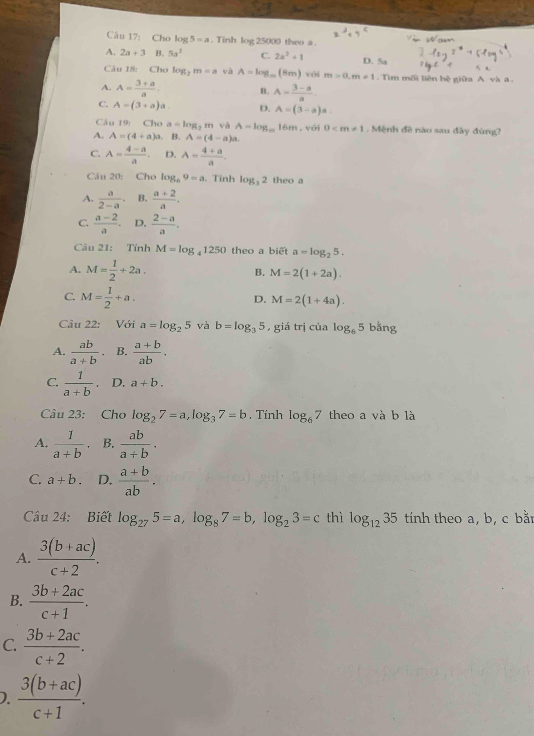 Cho log 5=a. Tinh log 25000 theo a .
C. 2a^2+1
A. 2a+3 B. 5a^2 D. 5a
Câu 18: Cho log _2m=a và A=log _m(8m) với m>0,m!= 1 Tìm mối liên hệ giữa A
A. A= (3+a)/a .
B. A= (3-a)/a .
C. A=(3+a)a.
D. A=(3-a)a
Câu 19: Cho a=log _2m và A=log _m16m , với 0 . Mệnh đề nào sau đây đùng?
A. A=(4+a)a. B. A=(4-a)a.
C. A= (4-a)/a . D. A= (4+a)/a .
Câu 20: Cho log _69=a. Tính log _32 theo a
A.  a/2-a . B.  (a+2)/a .
C.  (a-2)/a . D.  (2-a)/a .
Câu 21: Tính M=log _41250 theo a biết a=log _25.
A. M= 1/2 +2a.
B. M=2(1+2a).
C. M= 1/2 +a.
D. M=2(1+4a).
Câu 22: Với a=log _25 và b=log _35 ,  giá trị của log _65 bằng
A.  ab/a+b . B.  (a+b)/ab .
C.  1/a+b . D. a+b.
Câu 23: Cho log _27=a,log _37=b.  Tính log _67 theo a và b là
A.  1/a+b . B.  ab/a+b .
C. a+b. D.  (a+b)/ab .
Câu 24: Biết log _275=a,log _87=b,log _23=c thì log _1235 tính theo a, b, c bằn
A.  (3(b+ac))/c+2 .
B.  (3b+2ac)/c+1 .
C.  (3b+2ac)/c+2 .
).  (3(b+ac))/c+1 .