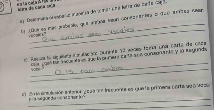 en la caja À las let 
letra de cada caja. 
a) Determina el espacio muestra de tomar una letra de cada caja. 
_ 
b) ¿Qué es más probable, que ambas sean consonantes o que ambas sean 
vocales? 
_ 
c) Realiza la siguiente simulación: Durante 10 veces toma una carta de cada 
caja, ¿qué tan frecuente es que la primera carta sea consonante y la segunda 
_vocal? 
d) En la simulación anterior, ¿qué tan frecuente es que la primera carta sea vocal 
_y la segunda consonante? 
_