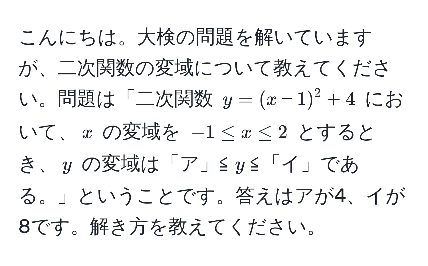 こんにちは。大検の問題を解いていますが、二次関数の変域について教えてください。問題は「二次関数 $y = (x - 1)^2 + 4$ において、$x$ の変域を $-1 ≤ x ≤ 2$ とするとき、$y$ の変域は「ア」≦$y$≦「イ」である。」ということです。答えはアが4、イが8です。解き方を教えてください。