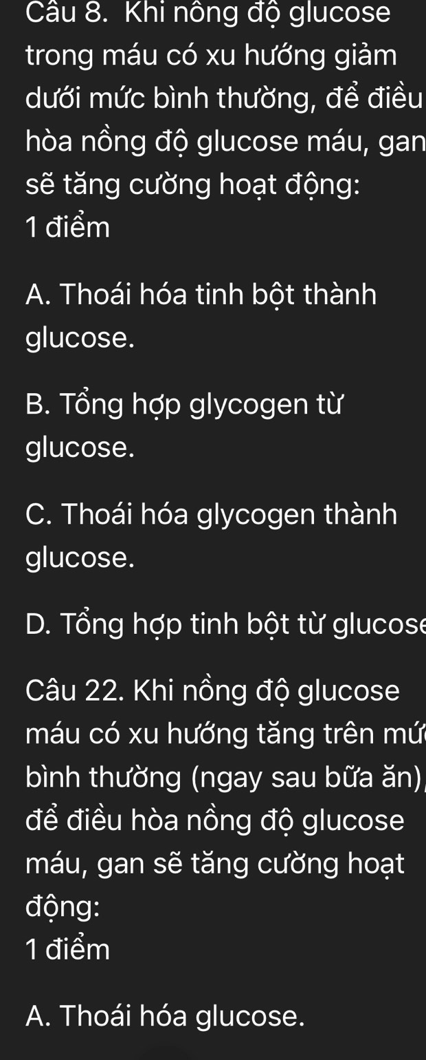 Khi nông độ glucose
trong máu có xu hướng giảm
dưới mức bình thường, để điều
hòa nồng độ glucose máu, gan
sẽ tăng cường hoạt động:
1 điểm
A. Thoái hóa tinh bột thành
glucose.
B. Tổng hợp glycogen từ
glucose.
C. Thoái hóa glycogen thành
glucose.
D. Tổng hợp tinh bột từ glucose
Câu 22. Khi nồng độ glucose
máu có xu hướng tăng trên mứ
bình thường (ngay sau bữa ăn)
để điều hòa nồng độ glucose
máu, gan sẽ tăng cường hoạt
động:
1 điểm
A. Thoái hóa glucose.