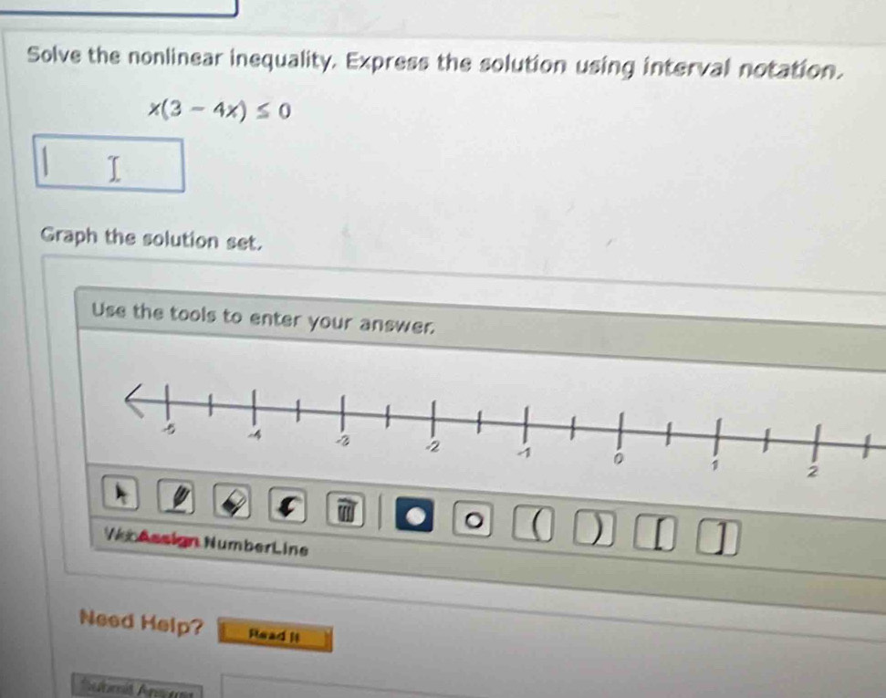 Solve the nonlinear inequality. Express the solution using interval notation.
x(3-4x)≤ 0
I 
Graph the solution set. 
Use the tools to enter your answer. 
a 。 ( ) n 1 
We Assign NumberLine 
Need Help? Read it