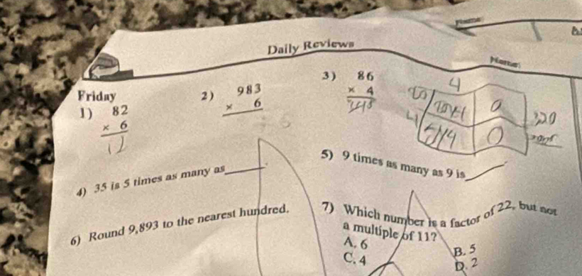 Daily Reviews
pore
3 ) beginarrayr 86 * 4 hline endarray
Friday 2 ) beginarrayr 983 * 6 hline endarray
1) beginarrayr 82 * 6 hline endarray
5) 9 times as many as 9 is
4) 35 is 5 times as many as
_
6) Round 9,893 to the nearest hundred. 7) Which number is a factor of 22, but not
a multiple of 11?
A. 6
C. 4
B. 5
D. 2