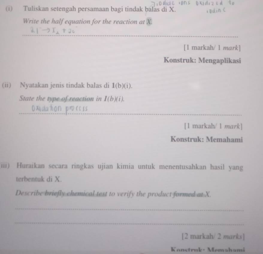 Tuliskan setengah persamaan bagi tindak balas di X. 
Write the half equation for the reaction at X. 
_ 
[1 markah/ 1 mark] 
Konstruk: Mengaplikasi 
(ii) Nyatakan jenis tindak balas di 1(b)(i). 
State the type of reaction in 1(b)(i). 
_ 
_ 
_ 
[1 markah/ 1 mark] 
Konstruk: Memahami 
iii) Huraikan secara ringkas ujian kimia untuk menentusahkan hasil yang 
terbentuk di X. 
Describe briefly chemical test to verify the product formed at X. 
_ 
_ 
[2 markah/2 marks] 
Kanstruk · Memahami