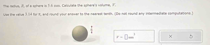 The radius, R, of a sphere is 5.6 mm. Calculate the sphere's volume, V. 
Use the value 3.14 for π, and round your answer to the nearest tenth. (Do not round any intermediate computations.)
R
V=□ mm^3
×