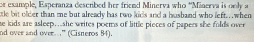 or example, Esperanza described her friend Minerva who “Minerva is only a 
tle bit older than me but already has two kids and a husband who left…when 
he kids are asleep…she writes poems of little pieces of papers she folds over 
nd over and over…” (Cisneros 84).