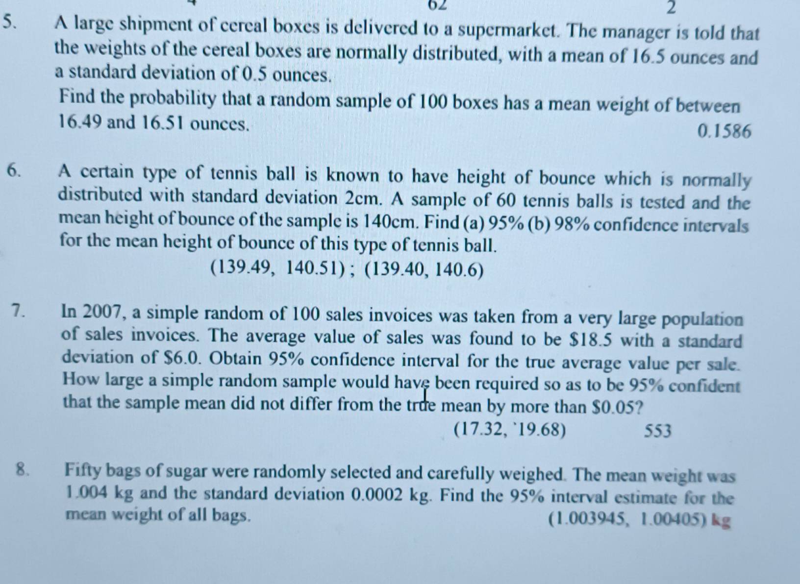 62 
2 
5. A large shipment of cereal boxes is delivered to a supermarket. The manager is told that 
the weights of the cereal boxes are normally distributed, with a mean of 16.5 ounces and 
a standard deviation of 0.5 ounces. 
Find the probability that a random sample of 100 boxes has a mean weight of between
16.49 and 16.51 ounces.
0.1586
6. A certain type of tennis ball is known to have height of bounce which is normally 
distributed with standard deviation 2cm. A sample of 60 tennis balls is tested and the 
mean height of bounce of the sample is 140cm. Find (a) 95% (b) 98% confidence intervals 
for the mean height of bounce of this type of tennis ball. 
(139.49, 140.51) ; (139.40, 140.6) 
7. In 2007, a simple random of 100 sales invoices was taken from a very large population 
of sales invoices. The average value of sales was found to be $18.5 with a standard 
deviation of $6.0. Obtain 95% confidence interval for the true average value per sale. 
How large a simple random sample would have been required so as to be 95% confident 
that the sample mean did not differ from the true mean by more than $0.05? 
(17.32, ` 19.68) 553
8. Fifty bags of sugar were randomly selected and carefully weighed. The mean weight was
1.004 kg and the standard deviation 0.0002 kg. Find the 95% interval estimate for the 
mean weight of all bags. (1.003945, 1.00405) kg