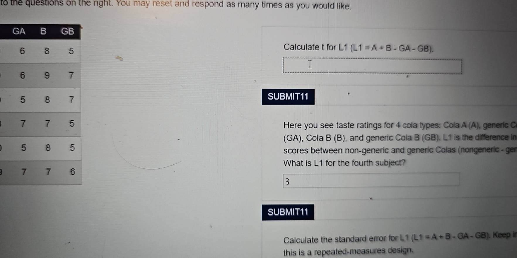 to the questions on the right. You may reset and respond as many times as you would like. 
Calculate t for
L1(L1=A+B-GA-GB). 
SUBMIT11 
Here you see taste ratings for 4 cola types: Cola A (A), generic C 
(GA), Cola B (B), and generic Cola B (GB). L1 is the difference in 
scores between non-generic and generic Colas (nongeneric - ger 
What is L1 for the fourth subject? 
3 
SUBMIT11 
Calculate the standard error for L1 L1(L1=A+B-GA-GB). Keep ir 
this is a repeated-measures design.