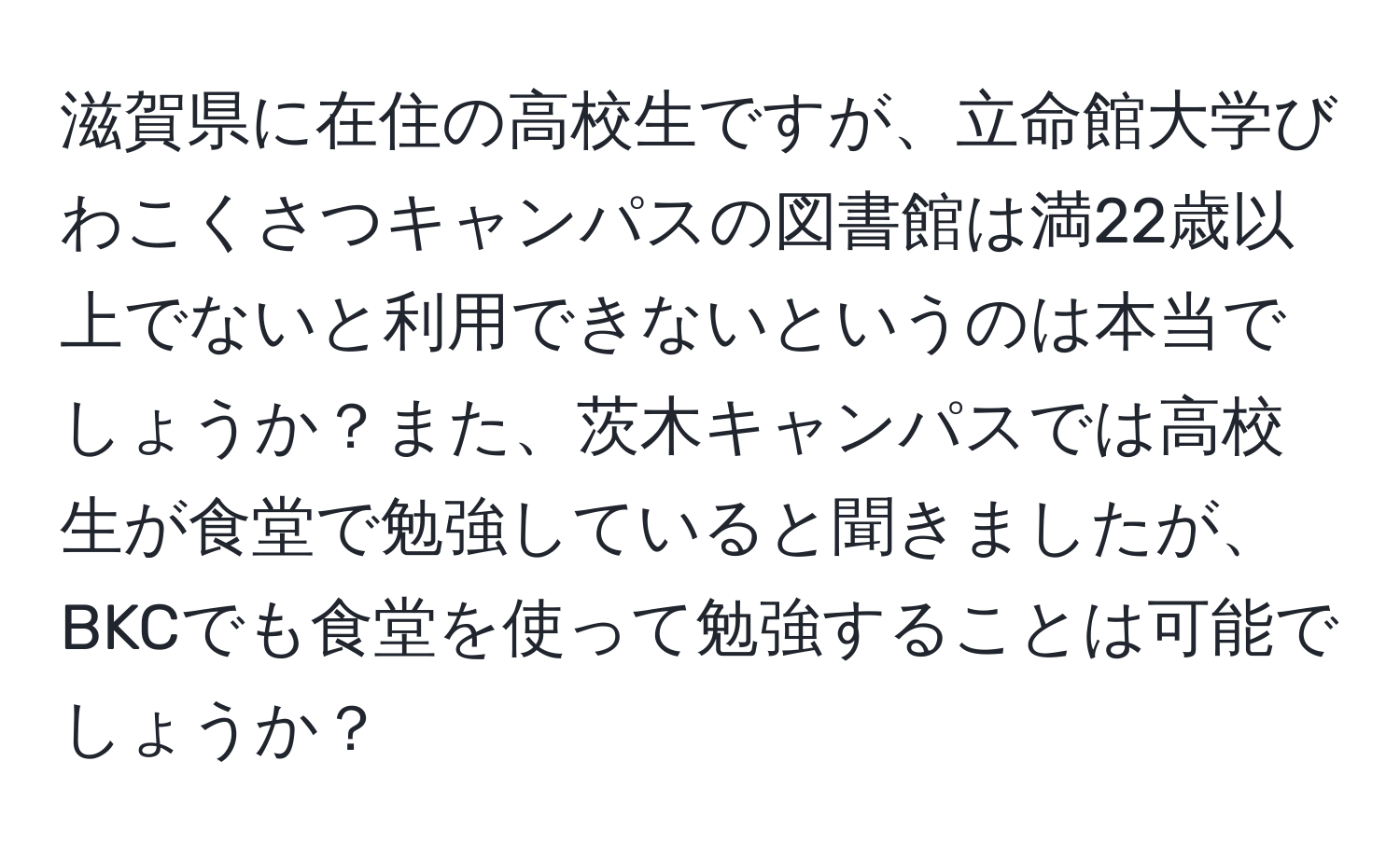滋賀県に在住の高校生ですが、立命館大学びわこくさつキャンパスの図書館は満22歳以上でないと利用できないというのは本当でしょうか？また、茨木キャンパスでは高校生が食堂で勉強していると聞きましたが、BKCでも食堂を使って勉強することは可能でしょうか？