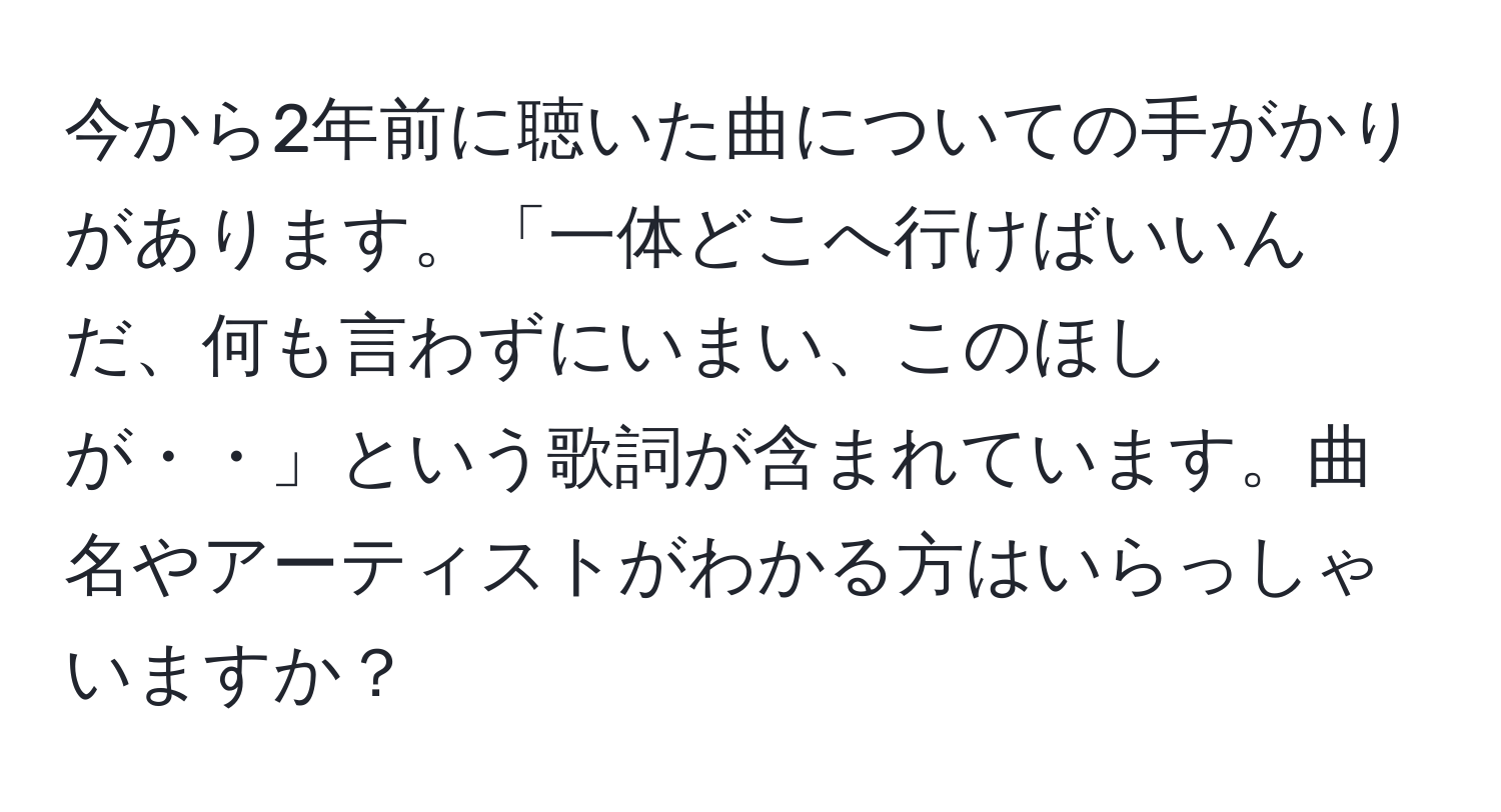 今から2年前に聴いた曲についての手がかりがあります。「一体どこへ行けばいいんだ、何も言わずにいまい、このほしが・・」という歌詞が含まれています。曲名やアーティストがわかる方はいらっしゃいますか？