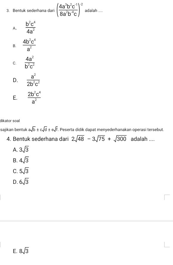 Bentuk sederhana dari ( (4a^3b^2c^(-1))/8a^2b^(-4)c )^-2 adalah ....
A.  b^2c^4/4a^2 
B.  4b^2c^4/a^2 
C.  4a^2/b^2c^2 
D.  a^2/2b^2c^2 
E.  2b^2c^4/a^2 
dikator soal
sajikan bentuk asqrt(b)± csqrt(d)± esqrt(f). Peserta didik dapat menyederhanakan operasi tersebut.
4. Bentuk sederhana dari 2sqrt(48)-3sqrt(75)+sqrt(300) adalah ....
A. 3sqrt(3)
B. 4sqrt(3)
C. 5sqrt(3)
D. 6sqrt(3)
E. 8sqrt(3)