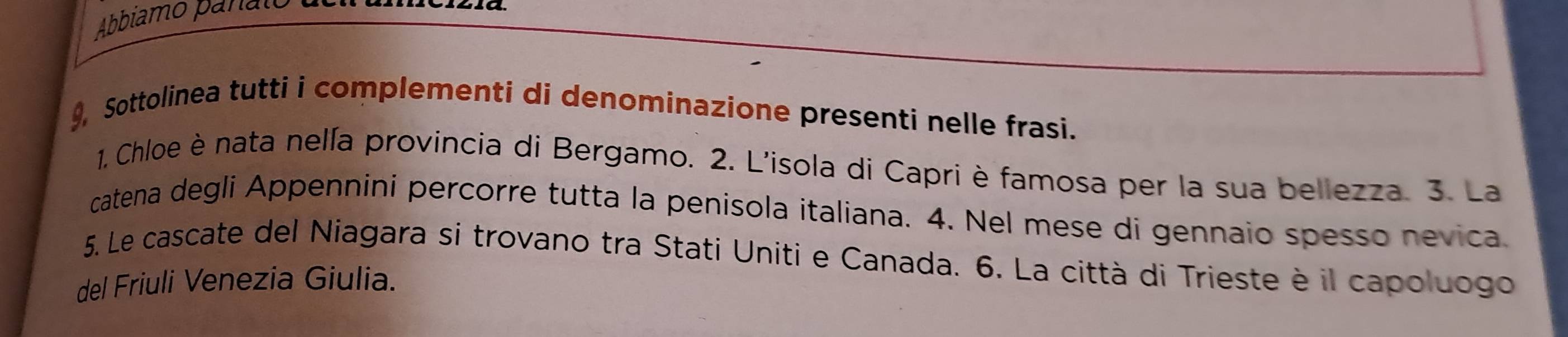 Abbiamo panato 
9, Sottolinea tutti i complementi di denominazione presenti nelle frasi. 
1. Chloe è nata nelía provincia di Bergamo. 2. L'isola di Capri è famosa per la sua bellezza. 3. La 
catena degli Appennini percorre tutta la penisola italiana. 4. Nel mese di gennaio spesso nevica. 
5. Le cascate del Niagara si trovano tra Stati Uniti e Canada. 6. La città di Trieste è il capoluogo 
del Friuli Venezia Giulia.