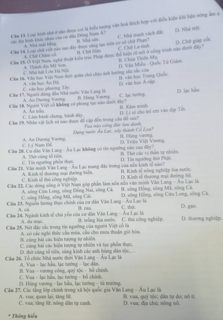 Loại hình nhà ở nào được coi là biểu tượng văn hoá thích hợp với điều kiện khí hậu nóng âm ở
A. Nhà mái bằng. B. Nhà sản. C. Nhà tranh vách đất. D. Nhà trệt.
các địa hình khác nhau của cư dân Đông Nam Á?
Cầu 14. Loại chữ viết nào sau đây được sáng tạo trên cơ sở chữ Phạn?
A. Chữ Chăm cổ. B. Chữ Hán. C. Chữ La-tinh. D. Chữ giáp cốt.
Cầu 15. Ở Việt Nam, nghệ thuật kiến trúc Pháp được thể hiện rõ nét ở công trinh nào đưới đây?
B. Chùa Thiên Mụ.
A. Thánh địa Mỹ Sơn.
D. Văn Miếu - Quốc Tử Giâm.
C. Nhà hát Lớn Hà Nội.
Câu 16. Văn học Việt Nam thời quân chủ chịu ảnh hường sâu sắc của
B. văn học Trung Quốc.
A. văn học Ấn Độ.
C. văn học phương Tây. D. văn học Ả-rập.
Cầâu 17. Người đứng đầu Nhà nước Văn Lang là
A. An Dương Vương. B. Hùng Vương. C. lạc tướng. D. lạc hầu.
Câu 18. Người Việt cổ không có phong tục nào dưới đây?
A. Ăn trầu. B. Xăm mình.
C. Làm bánh chưng, bánh dày. D. Lì xỉ cho trẻ em vào dịp Tết.
Câu 19. Nhân vật lịch sử nào được đề cập đến trong câu đố sau?
Vua nào công đức lưu danh,
Dựng nước Âu Lạc, xây thành Cổ Loa?
A. An Dương Vương. B. Hùng vương.
C. Lý Nam Đế. D. Triệu Việt Vương.
Câu 20. Cư dân Văn Lang - Âu Lạc không có tín ngưỡng nào sau đây?
A. Thờ cúng tổ tiên. B. Thờ các vị thần tự nhiên.
C. Tín ngưỡng phồn thực. D. Tín ngưỡng thờ Phật.
Câu 21. Văn minh Văn Lang - Âu Lạc mang đặc trưng của nền kinh tế nào?
A. Kinh tế thương mại đường biển. B. Kinh tế nông nghiệp lúa nước.
C. Kinh tế thủ công nghiệp. D. Kinh tế thương mại đường bộ.
Câu 22. Các dòng sông ở Việt Nam góp phần làm nên nền văn minh Văn Lang - Âu Lạc là
A. sông Cửu Long, sông Đồng Nai, sông Cả.  B. sông Hồng, sông Mã, sông Cả.
C. sông Hồng, sông Mã, sông Cái.  D. sông Hồng, sông Cửu Long, sông Cả.
Câu 23. Nguồn lương thực chính của cư dân Văn Lang - Âu Lạc là
A. cá. B. rau. C. thjt. D. gạo.
Câu 24. Ngành kinh tế chủ yếu của cư dân Văn Lang - Âu Lạc là
A. du mục. B. trồng lúa nước. C. thủ công nghiệp. D. thương nghiệp.
Câu 25. Nét đặc sắc trong tín ngưỡng của người Việt cổ là
A. có các nghi thức cầu mùa, cầu cho mưa thuận gió hòa.
B. cúng bái các hiện tượng tự nhiên.
C. cúng bái các hiện tượng tự nhiên và tục phồn thực.
D. thờ cúng tổ tiên, sùng kính các anh hùng dân tộc,…
Câu 26. Tổ chức Nhà nước thời Văn Lang - Âu Lạc là
A. Vua - lạc hầu, lạc tướng - lạc dân.
B. Vua - vương công, quý tộc - bồ chính.
C. Vua - lạc hầu, lạc tướng - bồ chính.
D. Hùng vương - lạc hầu, lạc tướng - tù trưởng.
Câu 27. Các tầng lớp chính trong xã hội quốc gia Văn Lang - Âu Lạc là
A. vua; quan lại; tăng lữ.  B. vua, quý tộc; dân tự do; nô tì.
C. vua; tăng lữ; nông dân tự canh.  D. vua; địa chủ; nông nô.
* Thông hiểu