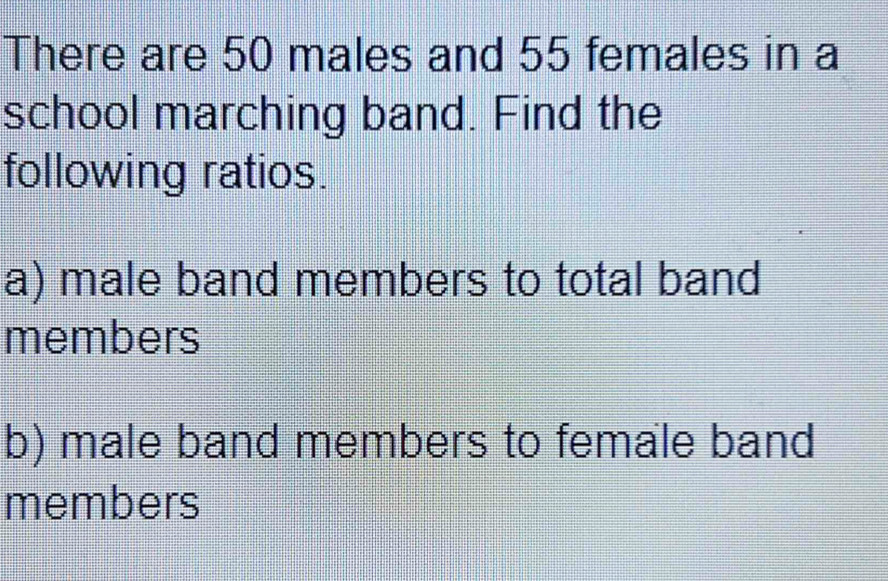 There are 50 males and 55 females in a 
school marching band. Find the 
following ratios. 
a) male band members to total band 
members 
b) male band members to female band 
members