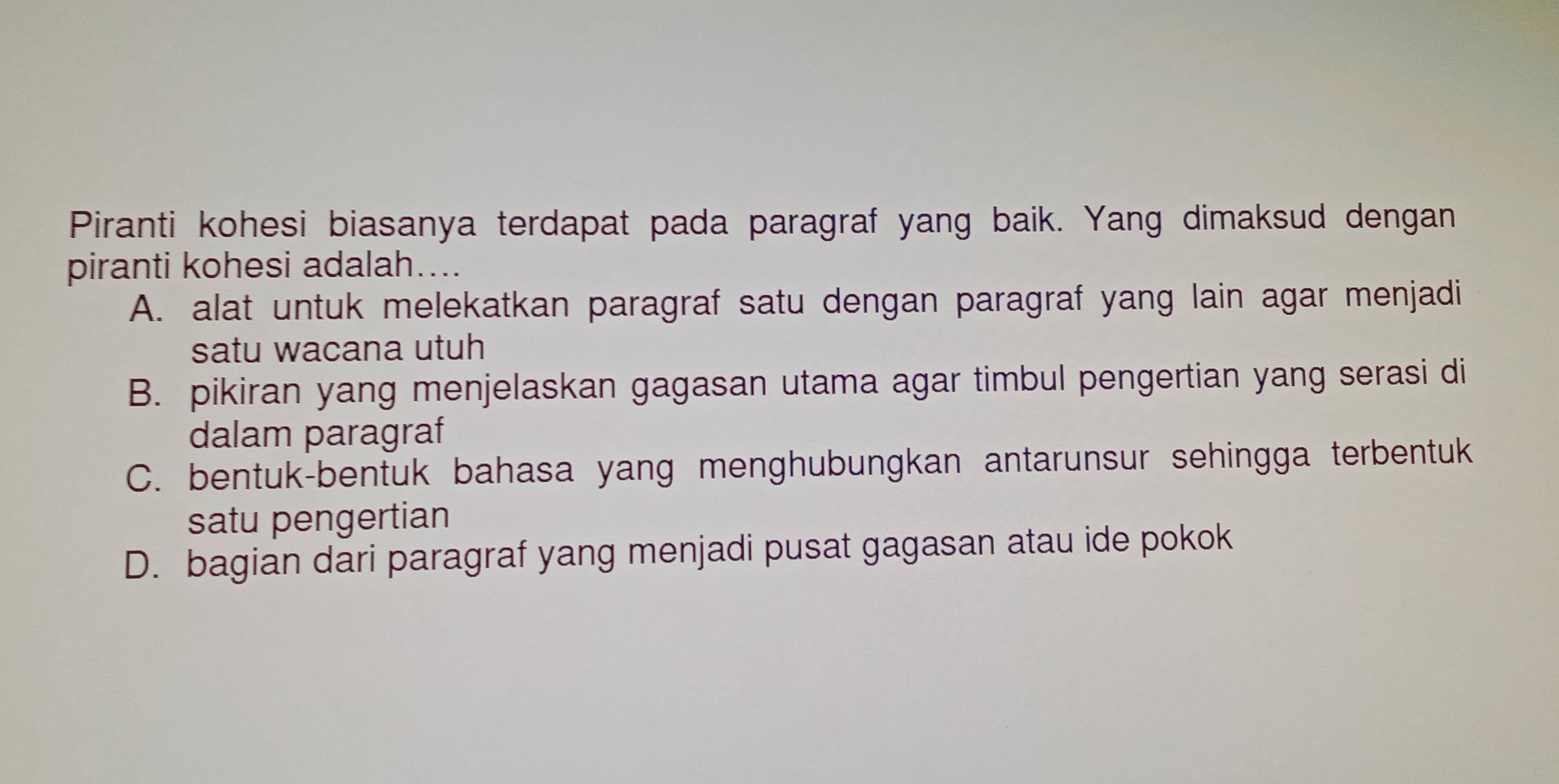 Piranti kohesi biasanya terdapat pada paragraf yang baik. Yang dimaksud dengan
piranti kohesi adalah…...
A. alat untuk melekatkan paragraf satu dengan paragraf yang lain agar menjadi
satu wacana utuh
B. pikiran yang menjelaskan gagasan utama agar timbul pengertian yang serasi di
dalam paragraf
C. bentuk-bentuk bahasa yang menghubungkan antarunsur sehingga terbentuk
satu pengertian
D. bagian dari paragraf yang menjadi pusat gagasan atau ide pokok