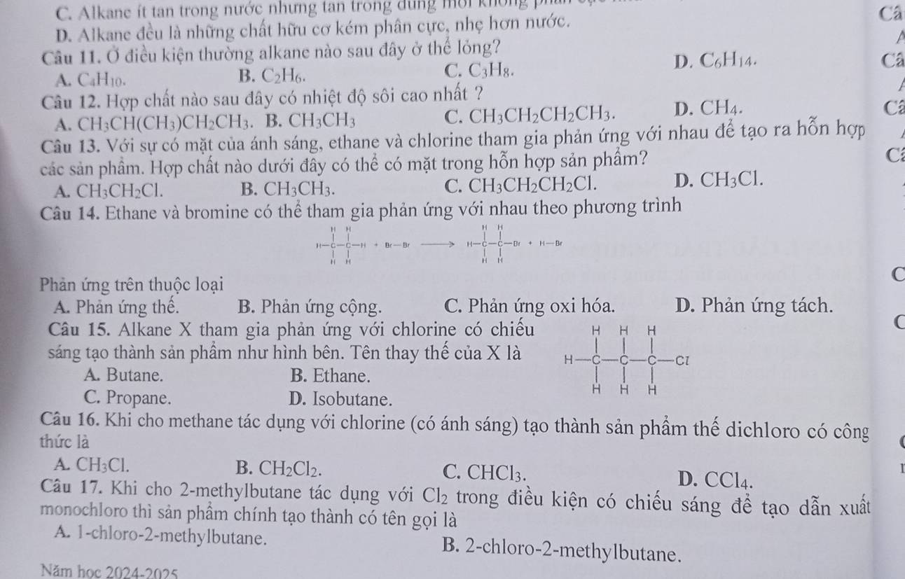 C.  Alkane it tan trong nước nhưng tan trong  d  ng mờ i kh ong
D. Alkane đều là những chất hữu cơ kém phân cực, nhẹ hơn nước. Câ
a
Câu 11. Ở điều kiện thường alkane nào sau đây ở thể lỏng?
C. C_3H_8.
D. C_6H_14. Câ
A. ( _4H_10
B. C_2H_6.
Câu 12. Hợp chất nào sau đây có nhiệt độ sôi cao nhất ?
A. CH_3CH(CH_3)CH_2CH_3. B. CH_3CH_3 C. CH_3CH_2CH_2CH_3. D. CH_4.
Câ
Câu 13. Với sự có mặt của ánh sáng, ethane và chlorine tham gia phản ứng với nhau để tạo ra hỗn hợp
các sản phầm. Hợp chất nào dưới đây có thể có mặt trong hỗn hợp sản phẩm? C
A. CH_3CH_2Cl. B. CH_3CH_3. C. CH_3CH_2CH_2Cl.
D. CH_3Cl.
Câu 14. Ethane và bromine có thể tham gia phản ứng với nhau theo phương trình
H H
Phản ứng trên thuộc loại
C
A. Phản ứng thế. B. Phản ứng cộng. C. Phản ứng oxi hóa. D. Phản ứng tách.
Câu 15. Alkane X tham gia phản ứng với chlorine có chiếu
C
sáng tạo thành sản phầm như hình bên. Tên thay thế của X là
A. Butane. B. Ethane.
C. Propane. D. Isobutane.
Câu 16. Khi cho methane tác dụng với chlorine (có ánh sáng) tạo thành sản phầm thể dịchloro có công
thức là
A. CH_3Cl. B. CH_2Cl_2. C. C HCl_3. D. CCl4.
Câu 17. Khi cho 2-methylbutane tác dụng với Cl_2 trong điều kiện có chiếu sáng đề tạo dẫn xuất
monochloro thì sản phầm chính tạo thành có tên gọi là
A. 1-chloro-2-methylbutane. B. 2-chloro-2-methylbutane.
Năm học 2024-2025