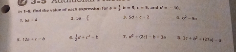 In 1-8, find the value of each expression for a= 1/3 , b=9, c=5 and d=-10, 
1. 6a+4 2. 5a- 2/3  3. 5d+c+2 4. b^2-9a
5. 12a+c-b 6.  1/2 d+c^2-b 7. d^2+(2c)-b+3a 8. 3c+b^2/ (27a)-d