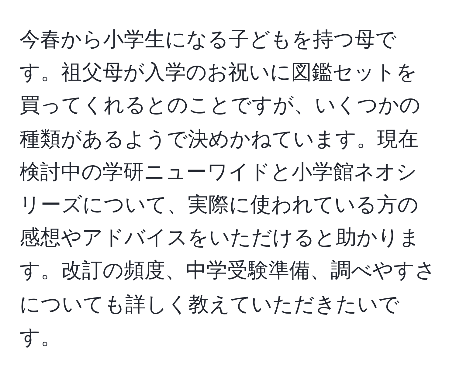 今春から小学生になる子どもを持つ母です。祖父母が入学のお祝いに図鑑セットを買ってくれるとのことですが、いくつかの種類があるようで決めかねています。現在検討中の学研ニューワイドと小学館ネオシリーズについて、実際に使われている方の感想やアドバイスをいただけると助かります。改訂の頻度、中学受験準備、調べやすさについても詳しく教えていただきたいです。