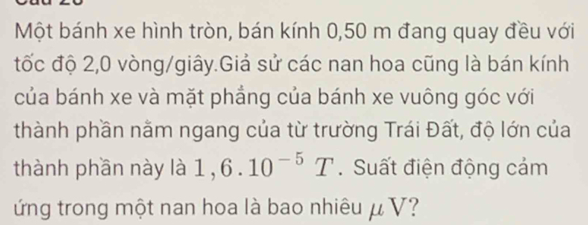 Một bánh xe hình tròn, bán kính 0,50 m đang quay đều với 
đtốc độ 2, 0 vòng/giây.Giả sử các nan hoa cũng là bán kính 
của bánh xe và mặt phẳng của bánh xe vuông góc với 
thành phần nằm ngang của từ trường Trái Đất, độ lớn của 
thành phần này là 1, 6.10^(-5)T. Suất điện động cảm 
ứng trong một nan hoa là bao nhiêu μ V?