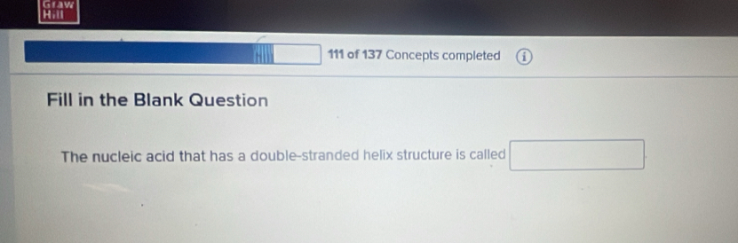 Graw 
Hill 
111 of 137 Concepts completed 
Fill in the Blank Question 
The nucleic acid that has a double-stranded helix structure is called