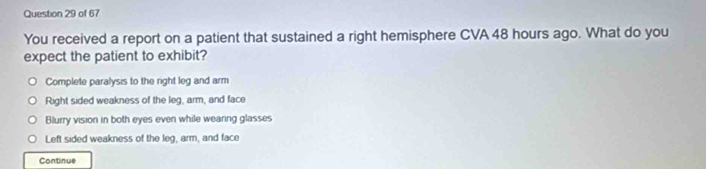 You received a report on a patient that sustained a right hemisphere CVA 48 hours ago. What do you
expect the patient to exhibit?
Complete paralysis to the right leg and arm
Right sided weakness of the leg, arm, and face
Blurry vision in both eyes even while wearing glasses
Left sided weakness of the leg, arm, and face
Continue