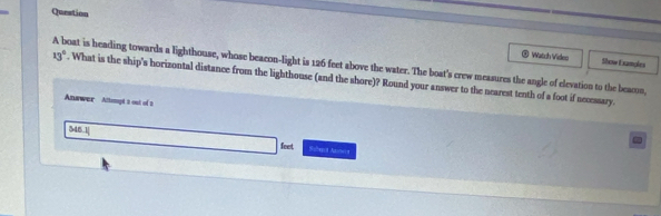 Question 
® Watch Vides Show E xamales 
A boat is heading towards a lighthouse, whose beacon-light is 126 feet above the water. The boat's crew measures the angle of elevation to the beacon,
13°. What is the ship's horizontal distance from the lighthouse (and the shore)? Round your answer to the nearest tenth of a foot if necessary. 
Answer Attept a out of t 
[M6.2] Saltegca Assteca 
feet
