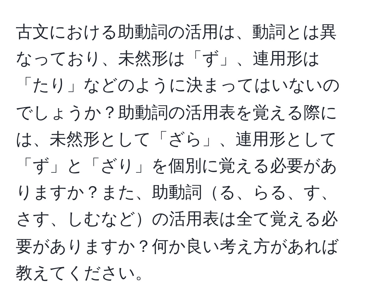 古文における助動詞の活用は、動詞とは異なっており、未然形は「ず」、連用形は「たり」などのように決まってはいないのでしょうか？助動詞の活用表を覚える際には、未然形として「ざら」、連用形として「ず」と「ざり」を個別に覚える必要がありますか？また、助動詞る、らる、す、さす、しむなどの活用表は全て覚える必要がありますか？何か良い考え方があれば教えてください。