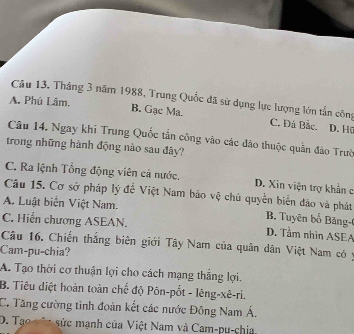 Tháng 3 năm 1988, Trung Quốc đã sử dụng lực lượng lớn tấn công
A. Phú Lâm. B. Gạc Ma. C. Đá Bắc.
D. Hữ
Câu 14. Ngay khi Trung Quốc tấn công vào các đảo thuộc quần đảo Trườ
trong những hành động nào sau đây?
C. Ra lệnh Tổng động viên cả nước. D. Xin viện trợ khẩn c
Câu 15. Cơ sở pháp lý để Việt Nam bảo vệ chủ quyền biển đảo và phát
A. Luật biển Việt Nam.
C. Hiến chương ASEAN.
B Tuyên bố B ăng-(
D. Tầm nhìn ASEA
Câu 16. Chiến thắng biên giới Tây Nam của quân dân Việt Nam có y
Cam-pu-chia?
A. Tạo thời cơ thuận lợi cho cách mạng thắng lợi.
B. Tiêu diệt hoàn toàn chế độ Pôn-pốt - Iêng-xê-ri.
C. Tăng cường tình đoàn kết các nước Đông Nam Á.
D. a o v i sức mạnh của Việt Nam và Cam-pu-chia.